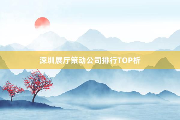 深圳展厅策动公司排行TOP析