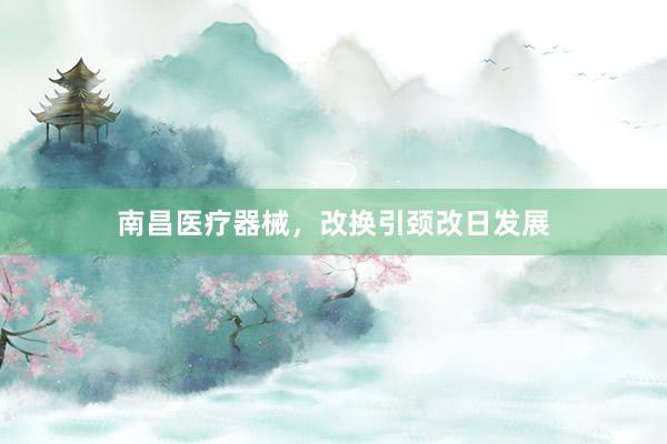 南昌医疗器械，改换引颈改日发展